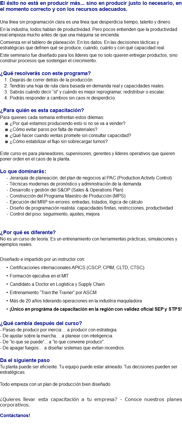 El éxito no está en producir más... sino en producir justo lo necesario, en el momento correcto y con los recursos adecuados. Una línea sin programación clara es una línea que desperdicia tiempo, talento y dinero. En la industria, todos hablan de productividad. Pero pocos entienden que la productividad real empieza mucho antes de que una máquina se encienda. Comienza en el tablero de planeación. En los datos. En las decisiones tácticas y estratégicas que definen qué se produce, cuándo, cuánto y con qué capacidad real. Este seminario fue diseñado para los líderes que no solo quieren entregar productos, sino construir procesos que sostengan el crecimiento. ¿Qué resolverás con este programa? Dejarás de correr detrás de la producción. Tendrás una hoja de ruta clara basada en demanda real y capacidades reales. Sabrás cuándo decir “sí” y cuándo es mejor reprogramar, redistribuir o escalar. Podrás responder a cambios sin caos ni desperdicio. ¿Para quién es esta capacitación? Para quienes cada semana enfrentan estos dilemas: ¿Por qué estamos produciendo esto si no se va a vender? ¿Cómo evitar paros por falta de materiales? ¿Qué hacer cuando ventas promete sin consultar capacidad? ¿Cómo estabilizar el flujo sin sobrecargar turnos? Este curso es para planeadores, supervisores, gerentes y líderes operativos que quieren poner orden en el caos de la planta. Lo que dominarás: Jerarquía de planeación: del plan de negocios al PAC (Production Activity Control) Técnicas modernas de pronóstico y administración de la demanda Desarrollo y gestión del S&OP (Sales & Operations Plan) Construcción del Programa Maestro de Producción (MPS) Ejecución del MRP sin errores: entradas, listados, lógica de cálculo Diseño de programación realista: capacidades finitas, restricciones, productividad Control del piso: seguimiento, ajustes, mejora ¿Por qué es diferente? No es un curso de teoría. Es un entrenamiento con herramientas prácticas, simulaciones y ejemplos reales. Diseñado e impartido por un instructor con: Certificaciones internacionales APICS (CSCP, CPIM, CLTD, CTSC) Formación ejecutiva en el MIT Candidato a Doctor en Logística y Supply Chain Entrenamiento “Train the Trainer” por ASCM Más de 20 años liderando operaciones en la industria maquiladora ¡Único en prográma de capacitación en la región con validez oficial SEP y STPS! ¿Qué cambia después del curso? - Pasas de producir por inercia… a producir con estrategia. - De ajustar sobre la marcha… a planear con inteligencia. - De “lo que se puede”... a “lo que conviene producir”. - De apagar fuegos… a diseñar sistemas que evitan incendios. Da el siguiente paso Tu planta puede ser eficiente. Tu equipo puede estar alineado. Tus decisiones pueden ser estratégicas. Todo empieza con un plan de producción bien diseñado. ¿Quieres llevar esta capacitación a tu empresa? - Conoce nuestros planes corporativos. Contáctanos! 