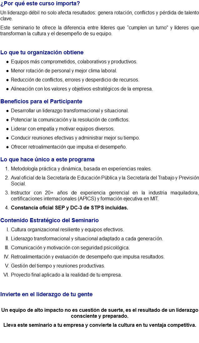 ¿Por qué este curso importa? Un liderazgo débil no solo afecta resultados: genera rotación, conflictos y pérdida de talento clave. Este seminario te ofrece la diferencia entre líderes que “cumplen un turno” y líderes que transforman la cultura y el desempeño de su equipo. Lo que tu organización obtiene Equipos más comprometidos, colaborativos y productivos. Menor rotación de personal y mejor clima laboral. Reducción de conflictos, errores y desperdicio de recursos. Alineación con los valores y objetivos estratégicos de la empresa. Beneficios para el Participante Desarrollar un liderazgo transformacional y situacional. Potenciar la comunicación y la resolución de conflictos. Liderar con empatía y motivar equipos diversos. Conducir reuniones efectivas y administrar mejor su tiempo. Ofrecer retroalimentación que impulsa el desempeño. Lo que hace único a este programa Metodología práctica y dinámica, basada en experiencias reales. Aval oficial de la Secretaría de Educación Pública y la Secretaría del Trabajo y Previsión Social. Instructor con 20+ años de experiencia gerencial en la industria maquiladora, certificaciones internacionales (APICS) y formación ejecutiva en MIT. Constancia oficial SEP y DC-3 de STPS incluidas. Contenido Estratégico del Seminario Cultura organizacional resiliente y equipos efectivos. Liderazgo transformacional y situacional adaptado a cada generación. Comunicación y motivación con seguridad psicológica. Retroalimentación y evaluación de desempeño que impulsa resultados. Gestión del tiempo y reuniones productivas. Proyecto final aplicado a la realidad de tu empresa. Invierte en el liderazgo de tu gente Un equipo de alto impacto no es cuestión de suerte, es el resultado de un liderazgo consciente y preparado. Lleva este seminario a tu empresa y convierte la cultura en tu ventaja competitiva. 