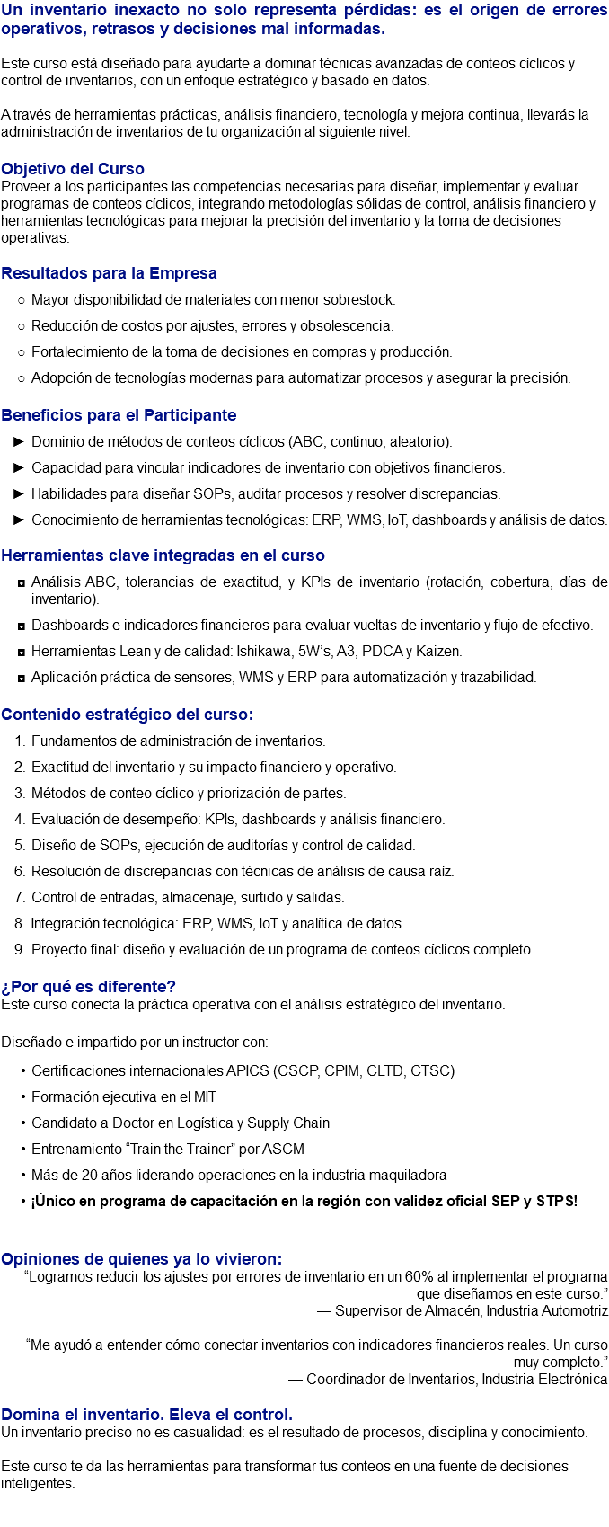 Un inventario inexacto no solo representa pérdidas: es el origen de errores operativos, retrasos y decisiones mal informadas. Este curso está diseñado para ayudarte a dominar técnicas avanzadas de conteos cíclicos y control de inventarios, con un enfoque estratégico y basado en datos. A través de herramientas prácticas, análisis financiero, tecnología y mejora continua, llevarás la administración de inventarios de tu organización al siguiente nivel. Objetivo del Curso Proveer a los participantes las competencias necesarias para diseñar, implementar y evaluar programas de conteos cíclicos, integrando metodologías sólidas de control, análisis financiero y herramientas tecnológicas para mejorar la precisión del inventario y la toma de decisiones operativas. Resultados para la Empresa Mayor disponibilidad de materiales con menor sobrestock. Reducción de costos por ajustes, errores y obsolescencia. Fortalecimiento de la toma de decisiones en compras y producción. Adopción de tecnologías modernas para automatizar procesos y asegurar la precisión. Beneficios para el Participante Dominio de métodos de conteos cíclicos (ABC, continuo, aleatorio). Capacidad para vincular indicadores de inventario con objetivos financieros. Habilidades para diseñar SOPs, auditar procesos y resolver discrepancias. Conocimiento de herramientas tecnológicas: ERP, WMS, IoT, dashboards y análisis de datos. Herramientas clave integradas en el curso Análisis ABC, tolerancias de exactitud, y KPIs de inventario (rotación, cobertura, días de inventario). Dashboards e indicadores financieros para evaluar vueltas de inventario y flujo de efectivo. Herramientas Lean y de calidad: Ishikawa, 5W’s, A3, PDCA y Kaizen. Aplicación práctica de sensores, WMS y ERP para automatización y trazabilidad. Contenido estratégico del curso: Fundamentos de administración de inventarios. Exactitud del inventario y su impacto financiero y operativo. Métodos de conteo cíclico y priorización de partes. Evaluación de desempeño: KPIs, dashboards y análisis financiero. Diseño de SOPs, ejecución de auditorías y control de calidad. Resolución de discrepancias con técnicas de análisis de causa raíz. Control de entradas, almacenaje, surtido y salidas. Integración tecnológica: ERP, WMS, IoT y analítica de datos. Proyecto final: diseño y evaluación de un programa de conteos cíclicos completo. ¿Por qué es diferente? Este curso conecta la práctica operativa con el análisis estratégico del inventario. Diseñado e impartido por un instructor con: Certificaciones internacionales APICS (CSCP, CPIM, CLTD, CTSC) Formación ejecutiva en el MIT Candidato a Doctor en Logística y Supply Chain Entrenamiento “Train the Trainer” por ASCM Más de 20 años liderando operaciones en la industria maquiladora ¡Único en programa de capacitación en la región con validez oficial SEP y STPS! Opiniones de quienes ya lo vivieron: “Logramos reducir los ajustes por errores de inventario en un 60% al implementar el programa que diseñamos en este curso.” — Supervisor de Almacén, Industria Automotriz “Me ayudó a entender cómo conectar inventarios con indicadores financieros reales. Un curso muy completo.” — Coordinador de Inventarios, Industria Electrónica Domina el inventario. Eleva el control. Un inventario preciso no es casualidad: es el resultado de procesos, disciplina y conocimiento. Este curso te da las herramientas para transformar tus conteos en una fuente de decisiones inteligentes. 