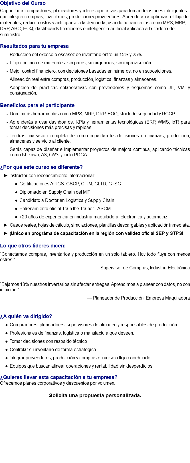 Objetivo del Curso Capacitar a compradores, planeadores y líderes operativos para tomar decisiones inteligentes que integren compras, inventarios, producción y proveedores. Aprenderán a optimizar el flujo de materiales, reducir costos y anticiparse a la demanda, usando herramientas como MPS, MRP, DRP, ABC, EOQ, dashboards financieros e inteligencia artificial aplicada a la cadena de suministro. Resultados para tu empresa Reducción del exceso o escasez de inventario entre un 15% y 25%. Flujo continuo de materiales: sin paros, sin urgencias, sin improvisación. Mejor control financiero, con decisiones basadas en números, no en suposiciones. Alineación real entre compras, producción, logística, finanzas y almacenes. Adopción de prácticas colaborativas con proveedores y esquemas como JIT, VMI y consignación. Beneficios para el participante Dominarás herramientas como MPS, MRP, DRP, EOQ, stock de seguridad y RCCP. Aprenderás a usar dashboards, KPIs y herramientas tecnológicas (ERP, WMS, IoT) para tomar decisiones más precisas y rápidas. Tendrás una visión completa de cómo impactan tus decisiones en finanzas, producción, almacenes y servicio al cliente. Serás capaz de diseñar e implementar proyectos de mejora continua, aplicando técnicas como Ishikawa, A3, 5W’s y ciclo PDCA. ¿Por qué este curso es diferente? Instructor con reconocimiento internacional: Certificaciones APICS: CSCP, CPIM, CLTD, CTSC Diplomado en Supply Chain del MIT Candidato a Doctor en Logística y Supply Chain Entrenamiento oficial Train the Trainer - ASCM +20 años de experiencia en industria maquiladora, electrónica y automotriz Casos reales, hojas de cálculo, simulaciones, plantillas descargables y aplicación inmediata. ¡Único en prográma de capacitación en la región con validez oficial SEP y STPS!. Lo que otros líderes dicen: “Conectamos compras, inventarios y producción en un solo tablero. Hoy todo fluye con menos estrés.” — Supervisor de Compras, Industria Electrónica “Bajamos 18% nuestros inventarios sin afectar entregas. Aprendimos a planear con datos, no con intuición.” — Planeador de Producción, Empresa Maquiladora ¿A quién va dirigido? Compradores, planeadores, supervisores de almacén y responsables de producción Profesionales de finanzas, logística o manufactura que deseen: Tomar decisiones con respaldo técnico Controlar su inventario de forma estratégica Integrar proveedores, producción y compras en un solo flujo coordinado Equipos que buscan alinear operaciones y rentabilidad sin desperdicios ¿Quieres llevar esta capacitación a tu empresa? Ofrecemos planes corporativos y descuentos por volumen. Solicita una propuesta personalizada. 