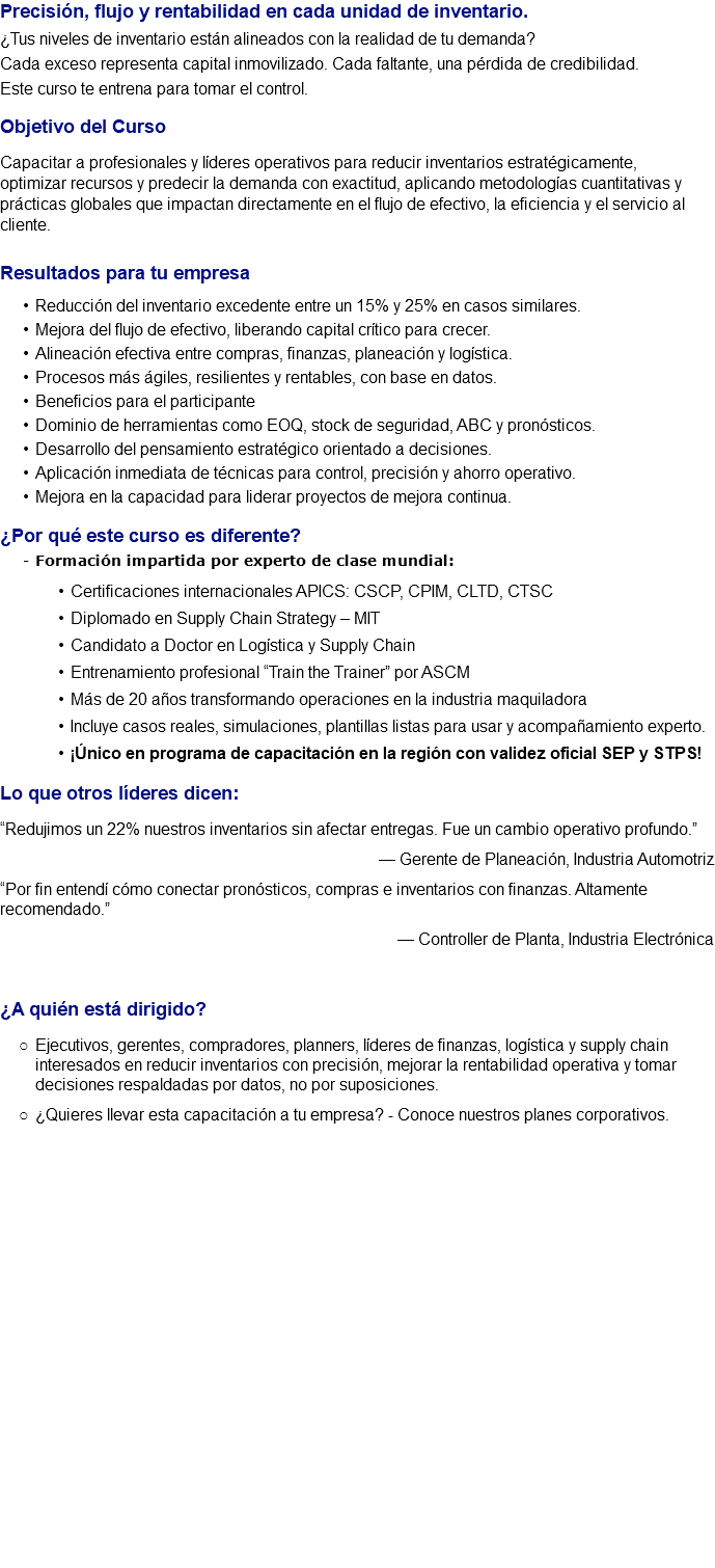 Precisión, flujo y rentabilidad en cada unidad de inventario. ¿Tus niveles de inventario están alineados con la realidad de tu demanda? Cada exceso representa capital inmovilizado. Cada faltante, una pérdida de credibilidad. Este curso te entrena para tomar el control. Objetivo del Curso Capacitar a profesionales y líderes operativos para reducir inventarios estratégicamente, optimizar recursos y predecir la demanda con exactitud, aplicando metodologías cuantitativas y prácticas globales que impactan directamente en el flujo de efectivo, la eficiencia y el servicio al cliente. Resultados para tu empresa Reducción del inventario excedente entre un 15% y 25% en casos similares. Mejora del flujo de efectivo, liberando capital crítico para crecer. Alineación efectiva entre compras, finanzas, planeación y logística. Procesos más ágiles, resilientes y rentables, con base en datos. Beneficios para el participante Dominio de herramientas como EOQ, stock de seguridad, ABC y pronósticos. Desarrollo del pensamiento estratégico orientado a decisiones. Aplicación inmediata de técnicas para control, precisión y ahorro operativo. Mejora en la capacidad para liderar proyectos de mejora continua. ¿Por qué este curso es diferente? Formación impartida por experto de clase mundial: Certificaciones internacionales APICS: CSCP, CPIM, CLTD, CTSC Diplomado en Supply Chain Strategy – MIT Candidato a Doctor en Logística y Supply Chain Entrenamiento profesional “Train the Trainer” por ASCM Más de 20 años transformando operaciones en la industria maquiladora Incluye casos reales, simulaciones, plantillas listas para usar y acompañamiento experto. ¡Único en programa de capacitación en la región con validez oficial SEP y STPS! Lo que otros líderes dicen: “Redujimos un 22% nuestros inventarios sin afectar entregas. Fue un cambio operativo profundo.” — Gerente de Planeación, Industria Automotriz “Por fin entendí cómo conectar pronósticos, compras e inventarios con finanzas. Altamente recomendado.” — Controller de Planta, Industria Electrónica ¿A quién está dirigido? Ejecutivos, gerentes, compradores, planners, líderes de finanzas, logística y supply chain interesados en reducir inventarios con precisión, mejorar la rentabilidad operativa y tomar decisiones respaldadas por datos, no por suposiciones. ¿Quieres llevar esta capacitación a tu empresa? - Conoce nuestros planes corporativos. 