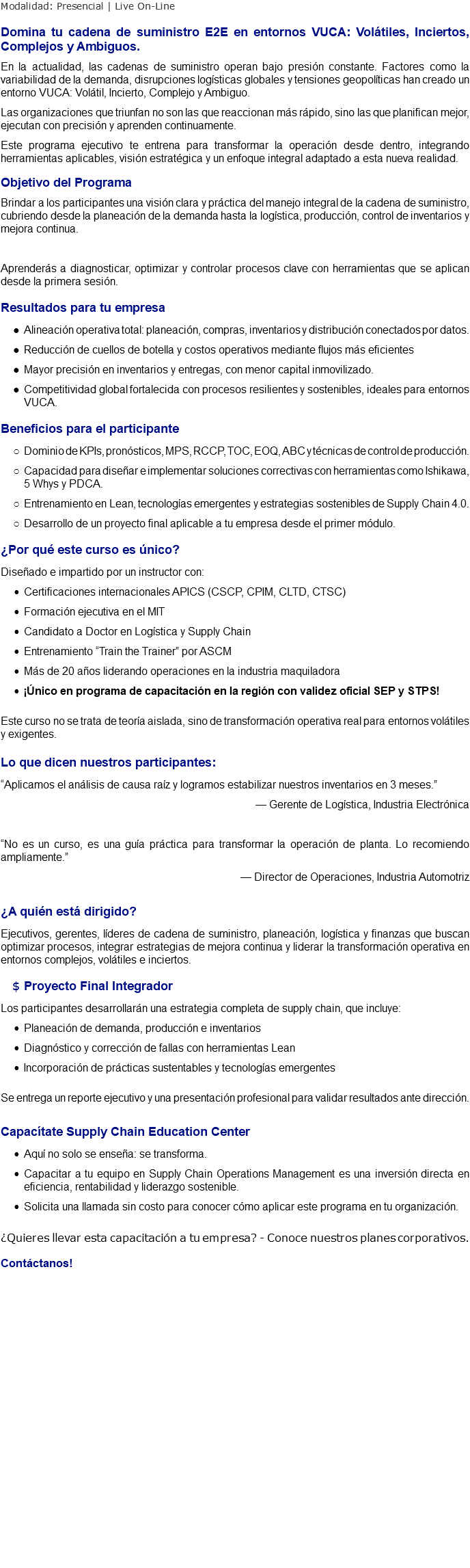 Modalidad: Presencial | Live On-Line Domina tu cadena de suministro E2E en entornos VUCA: Volátiles, Inciertos, Complejos y Ambiguos. En la actualidad, las cadenas de suministro operan bajo presión constante. Factores como la variabilidad de la demanda, disrupciones logísticas globales y tensiones geopolíticas han creado un entorno VUCA: Volátil, Incierto, Complejo y Ambiguo. Las organizaciones que triunfan no son las que reaccionan más rápido, sino las que planifican mejor, ejecutan con precisión y aprenden continuamente. Este programa ejecutivo te entrena para transformar la operación desde dentro, integrando herramientas aplicables, visión estratégica y un enfoque integral adaptado a esta nueva realidad. Objetivo del Programa Brindar a los participantes una visión clara y práctica del manejo integral de la cadena de suministro, cubriendo desde la planeación de la demanda hasta la logística, producción, control de inventarios y mejora continua. Aprenderás a diagnosticar, optimizar y controlar procesos clave con herramientas que se aplican desde la primera sesión. Resultados para tu empresa Alineación operativa total: planeación, compras, inventarios y distribución conectados por datos. Reducción de cuellos de botella y costos operativos mediante flujos más eficientes Mayor precisión en inventarios y entregas, con menor capital inmovilizado. Competitividad global fortalecida con procesos resilientes y sostenibles, ideales para entornos VUCA. Beneficios para el participante Dominio de KPIs, pronósticos, MPS, RCCP, TOC, EOQ, ABC y técnicas de control de producción. Capacidad para diseñar e implementar soluciones correctivas con herramientas como Ishikawa, 5 Whys y PDCA. Entrenamiento en Lean, tecnologías emergentes y estrategias sostenibles de Supply Chain 4.0. Desarrollo de un proyecto final aplicable a tu empresa desde el primer módulo. ¿Por qué este curso es único? Diseñado e impartido por un instructor con: Certificaciones internacionales APICS (CSCP, CPIM, CLTD, CTSC) Formación ejecutiva en el MIT Candidato a Doctor en Logística y Supply Chain Entrenamiento “Train the Trainer” por ASCM Más de 20 años liderando operaciones en la industria maquiladora ¡Único en programa de capacitación en la región con validez oficial SEP y STPS! Este curso no se trata de teoría aislada, sino de transformación operativa real para entornos volátiles y exigentes. Lo que dicen nuestros participantes: “Aplicamos el análisis de causa raíz y logramos estabilizar nuestros inventarios en 3 meses.” — Gerente de Logística, Industria Electrónica “No es un curso, es una guía práctica para transformar la operación de planta. Lo recomiendo ampliamente.” — Director de Operaciones, Industria Automotriz ¿A quién está dirigido? Ejecutivos, gerentes, líderes de cadena de suministro, planeación, logística y finanzas que buscan optimizar procesos, integrar estrategias de mejora continua y liderar la transformación operativa en entornos complejos, volátiles e inciertos. Proyecto Final Integrador Los participantes desarrollarán una estrategia completa de supply chain, que incluye: Planeación de demanda, producción e inventarios Diagnóstico y corrección de fallas con herramientas Lean Incorporación de prácticas sustentables y tecnologías emergentes Se entrega un reporte ejecutivo y una presentación profesional para validar resultados ante dirección. Capacítate Supply Chain Education Center Aquí no solo se enseña: se transforma. Capacitar a tu equipo en Supply Chain Operations Management es una inversión directa en eficiencia, rentabilidad y liderazgo sostenible. Solicita una llamada sin costo para conocer cómo aplicar este programa en tu organización. ¿Quieres llevar esta capacitación a tu empresa? - Conoce nuestros planes corporativos. Contáctanos! 