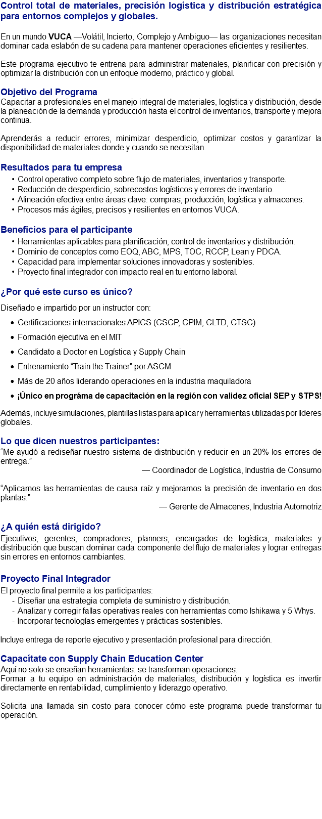 Control total de materiales, precisión logística y distribución estratégica para entornos complejos y globales. En un mundo VUCA —Volátil, Incierto, Complejo y Ambiguo— las organizaciones necesitan dominar cada eslabón de su cadena para mantener operaciones eficientes y resilientes. Este programa ejecutivo te entrena para administrar materiales, planificar con precisión y optimizar la distribución con un enfoque moderno, práctico y global. Objetivo del Programa Capacitar a profesionales en el manejo integral de materiales, logística y distribución, desde la planeación de la demanda y producción hasta el control de inventarios, transporte y mejora continua. Aprenderás a reducir errores, minimizar desperdicio, optimizar costos y garantizar la disponibilidad de materiales donde y cuando se necesitan. Resultados para tu empresa Control operativo completo sobre flujo de materiales, inventarios y transporte. Reducción de desperdicio, sobrecostos logísticos y errores de inventario. Alineación efectiva entre áreas clave: compras, producción, logística y almacenes. Procesos más ágiles, precisos y resilientes en entornos VUCA. Beneficios para el participante Herramientas aplicables para planificación, control de inventarios y distribución. Dominio de conceptos como EOQ, ABC, MPS, TOC, RCCP, Lean y PDCA. Capacidad para implementar soluciones innovadoras y sostenibles. Proyecto final integrador con impacto real en tu entorno laboral. ¿Por qué este curso es único? Diseñado e impartido por un instructor con: Certificaciones internacionales APICS (CSCP, CPIM, CLTD, CTSC) Formación ejecutiva en el MIT Candidato a Doctor en Logística y Supply Chain Entrenamiento “Train the Trainer” por ASCM Más de 20 años liderando operaciones en la industria maquiladora ¡Único en prográma de capacitación en la región con validez oficial SEP y STPS! Además, incluye simulaciones, plantillas listas para aplicar y herramientas utilizadas por líderes globales. Lo que dicen nuestros participantes: “Me ayudó a rediseñar nuestro sistema de distribución y reducir en un 20% los errores de entrega.” — Coordinador de Logística, Industria de Consumo “Aplicamos las herramientas de causa raíz y mejoramos la precisión de inventario en dos plantas.” — Gerente de Almacenes, Industria Automotriz ¿A quién está dirigido? Ejecutivos, gerentes, compradores, planners, encargados de logística, materiales y distribución que buscan dominar cada componente del flujo de materiales y lograr entregas sin errores en entornos cambiantes. Proyecto Final Integrador El proyecto final permite a los participantes: Diseñar una estrategia completa de suministro y distribución. Analizar y corregir fallas operativas reales con herramientas como Ishikawa y 5 Whys. Incorporar tecnologías emergentes y prácticas sostenibles. Incluye entrega de reporte ejecutivo y presentación profesional para dirección. Capacítate con Supply Chain Education Center Aquí no solo se enseñan herramientas: se transforman operaciones. Formar a tu equipo en administración de materiales, distribución y logística es invertir directamente en rentabilidad, cumplimiento y liderazgo operativo. Solicita una llamada sin costo para conocer cómo este programa puede transformar tu operación.