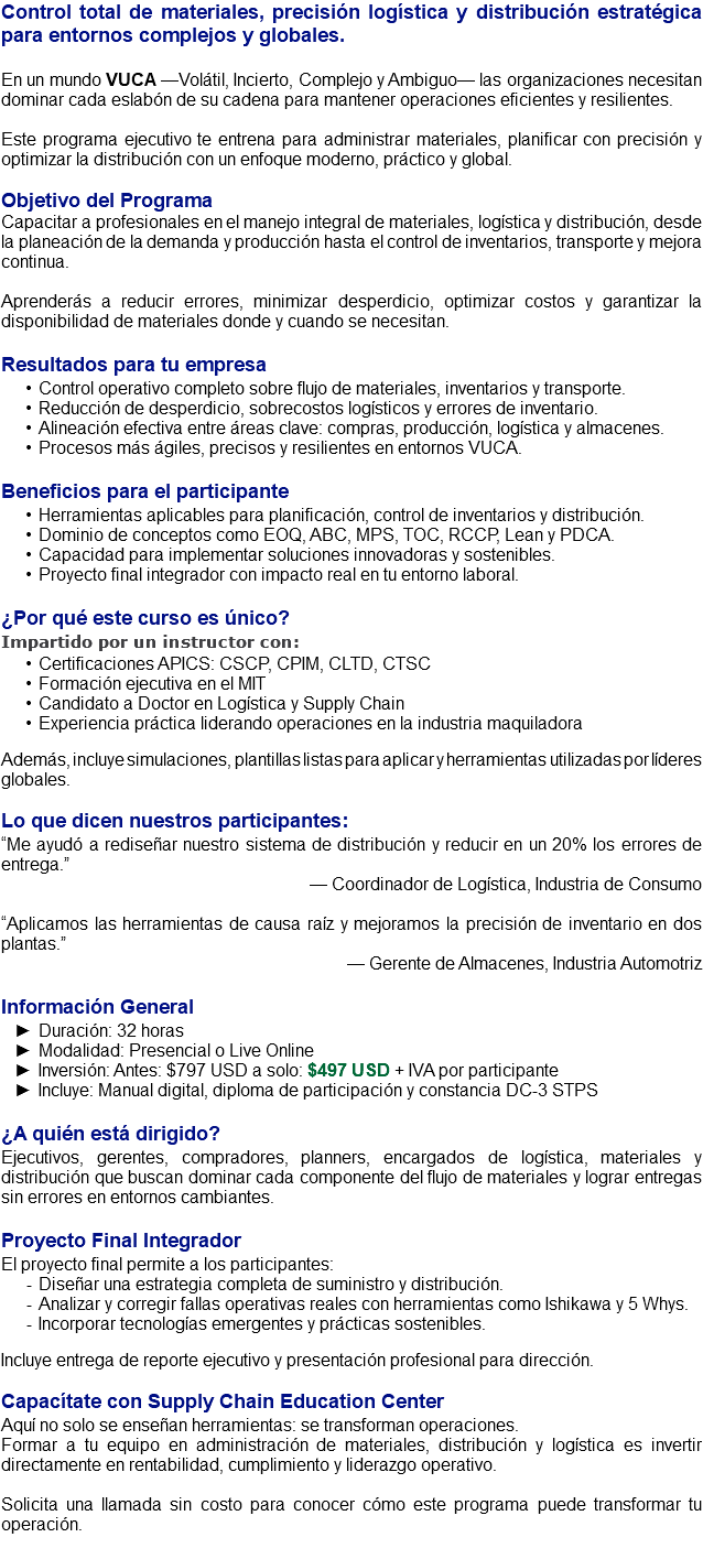 Control total de materiales, precisión logística y distribución estratégica para entornos complejos y globales. En un mundo VUCA —Volátil, Incierto, Complejo y Ambiguo— las organizaciones necesitan dominar cada eslabón de su cadena para mantener operaciones eficientes y resilientes. Este programa ejecutivo te entrena para administrar materiales, planificar con precisión y optimizar la distribución con un enfoque moderno, práctico y global. Objetivo del Programa Capacitar a profesionales en el manejo integral de materiales, logística y distribución, desde la planeación de la demanda y producción hasta el control de inventarios, transporte y mejora continua. Aprenderás a reducir errores, minimizar desperdicio, optimizar costos y garantizar la disponibilidad de materiales donde y cuando se necesitan. Resultados para tu empresa Control operativo completo sobre flujo de materiales, inventarios y transporte. Reducción de desperdicio, sobrecostos logísticos y errores de inventario. Alineación efectiva entre áreas clave: compras, producción, logística y almacenes. Procesos más ágiles, precisos y resilientes en entornos VUCA. Beneficios para el participante Herramientas aplicables para planificación, control de inventarios y distribución. Dominio de conceptos como EOQ, ABC, MPS, TOC, RCCP, Lean y PDCA. Capacidad para implementar soluciones innovadoras y sostenibles. Proyecto final integrador con impacto real en tu entorno laboral. ¿Por qué este curso es único? Impartido por un instructor con: Certificaciones APICS: CSCP, CPIM, CLTD, CTSC Formación ejecutiva en el MIT Candidato a Doctor en Logística y Supply Chain Experiencia práctica liderando operaciones en la industria maquiladora Además, incluye simulaciones, plantillas listas para aplicar y herramientas utilizadas por líderes globales. Lo que dicen nuestros participantes: “Me ayudó a rediseñar nuestro sistema de distribución y reducir en un 20% los errores de entrega.” — Coordinador de Logística, Industria de Consumo “Aplicamos las herramientas de causa raíz y mejoramos la precisión de inventario en dos plantas.” — Gerente de Almacenes, Industria Automotriz Información General Duración: 32 horas Modalidad: Presencial o Live Online Inversión: Antes: $797 USD a solo: $497 USD + IVA por participante Incluye: Manual digital, diploma de participación y constancia DC-3 STPS ¿A quién está dirigido? Ejecutivos, gerentes, compradores, planners, encargados de logística, materiales y distribución que buscan dominar cada componente del flujo de materiales y lograr entregas sin errores en entornos cambiantes. Proyecto Final Integrador El proyecto final permite a los participantes: Diseñar una estrategia completa de suministro y distribución. Analizar y corregir fallas operativas reales con herramientas como Ishikawa y 5 Whys. Incorporar tecnologías emergentes y prácticas sostenibles. Incluye entrega de reporte ejecutivo y presentación profesional para dirección. Capacítate con Supply Chain Education Center Aquí no solo se enseñan herramientas: se transforman operaciones. Formar a tu equipo en administración de materiales, distribución y logística es invertir directamente en rentabilidad, cumplimiento y liderazgo operativo. Solicita una llamada sin costo para conocer cómo este programa puede transformar tu operación. 